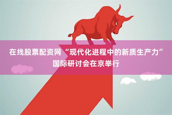 在线股票配资网 “现代化进程中的新质生产力”国际研讨会在京举行