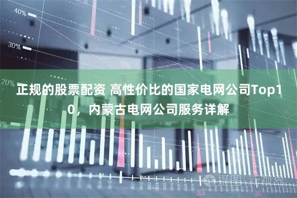 正规的股票配资 高性价比的国家电网公司Top10，内蒙古电网公司服务详解