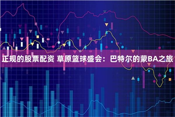 正规的股票配资 草原篮球盛会：巴特尔的蒙BA之旅