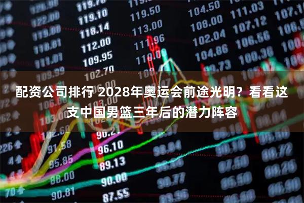 配资公司排行 2028年奥运会前途光明？看看这支中国男篮三年后的潜力阵容