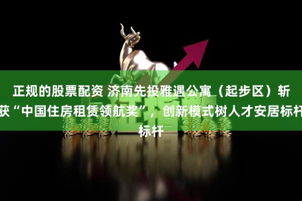 正规的股票配资 济南先投雅遇公寓（起步区）斩获“中国住房租赁领航奖”，创新模式树人才安居标杆