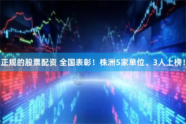 正规的股票配资 全国表彰！株洲5家单位、3人上榜！