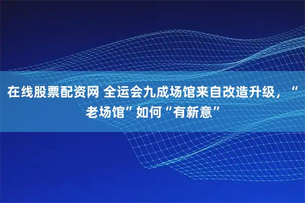 在线股票配资网 全运会九成场馆来自改造升级，“老场馆”如何“有新意”