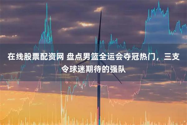 在线股票配资网 盘点男篮全运会夺冠热门，三支令球迷期待的强队