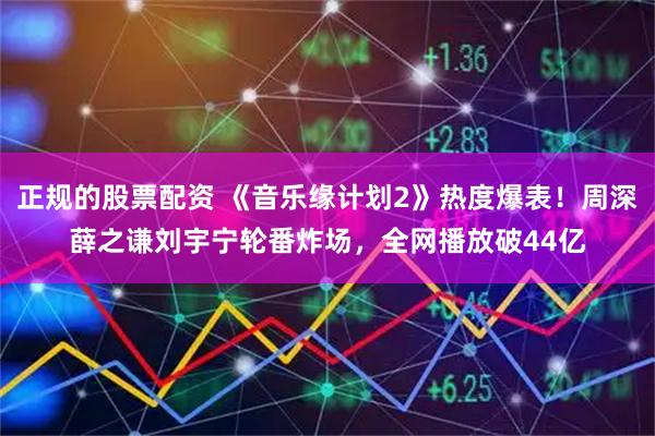 正规的股票配资 《音乐缘计划2》热度爆表！周深薛之谦刘宇宁轮番炸场，全网播放破44亿