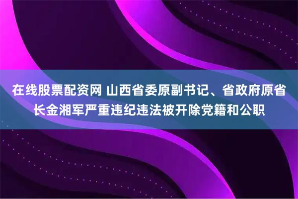 在线股票配资网 山西省委原副书记、省政府原省长金湘军严重违纪违法被开除党籍和公职