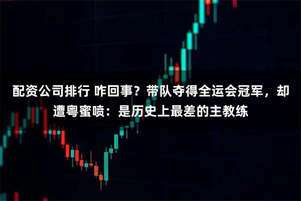 配资公司排行 咋回事？带队夺得全运会冠军，却遭粤蜜喷：是历史上最差的主教练