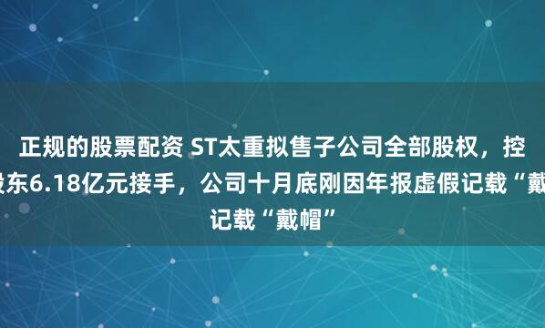 正规的股票配资 ST太重拟售子公司全部股权，控股股东6.18亿元接手，公司十月底刚因年报虚假记载“戴帽”