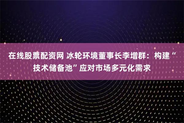 在线股票配资网 冰轮环境董事长李增群：构建“技术储备池”应对市场多元化需求