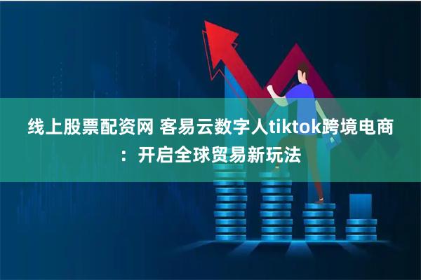 线上股票配资网 客易云数字人tiktok跨境电商：开启全球贸易新玩法