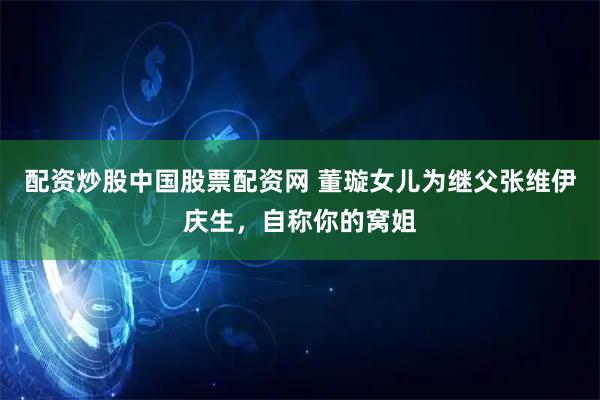 配资炒股中国股票配资网 董璇女儿为继父张维伊庆生，自称你的窝姐