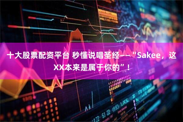 十大股票配资平台 秒懂说唱圣经——“Sakee，这XX本来是属于你的”！