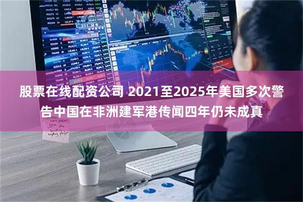 股票在线配资公司 2021至2025年美国多次警告中国在非洲建军港传闻四年仍未成真