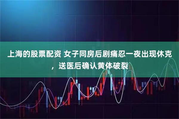 上海的股票配资 女子同房后剧痛忍一夜出现休克，送医后确认黄体破裂