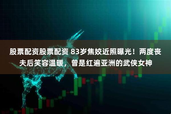 股票配资股票配资 83岁焦姣近照曝光！两度丧夫后笑容温暖，曾是红遍亚洲的武侠女神