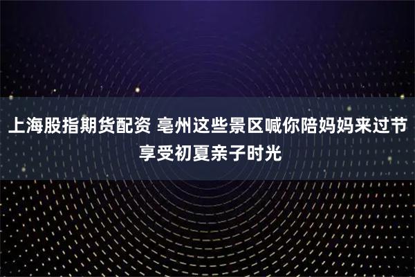 上海股指期货配资 亳州这些景区喊你陪妈妈来过节 享受初夏亲子时光