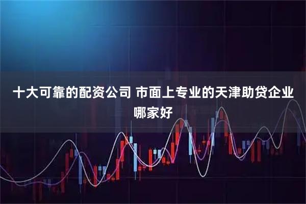 十大可靠的配资公司 市面上专业的天津助贷企业哪家好