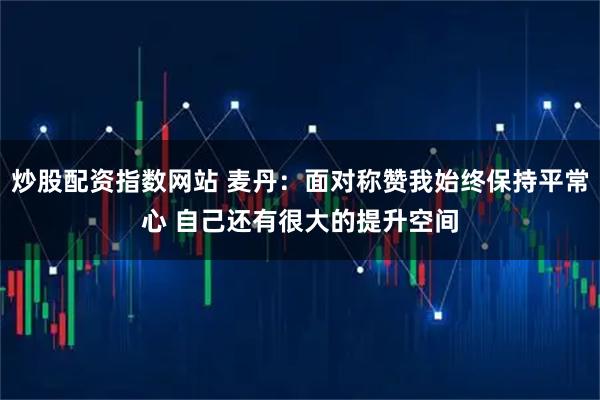 炒股配资指数网站 麦丹：面对称赞我始终保持平常心 自己还有很大的提升空间