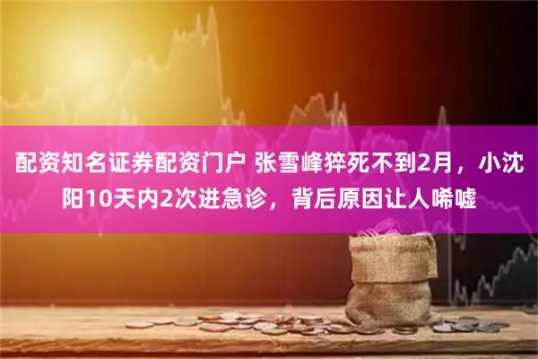 配资知名证券配资门户 张雪峰猝死不到2月，小沈阳10天内2次进急诊，背后原因让人唏嘘
