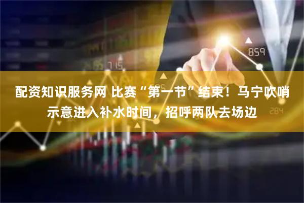 配资知识服务网 比赛“第一节”结束！马宁吹哨示意进入补水时间，招呼两队去场边