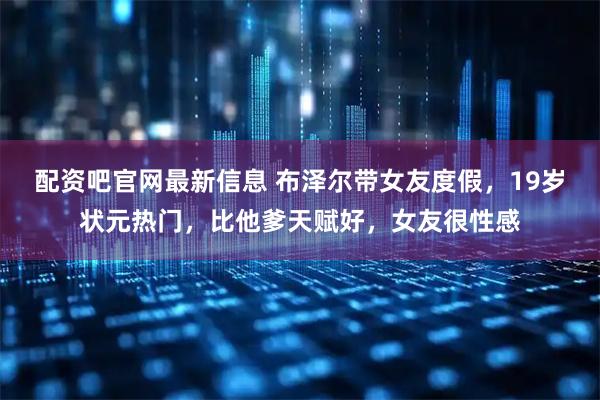 配资吧官网最新信息 布泽尔带女友度假，19岁状元热门，比他爹天赋好，女友很性感