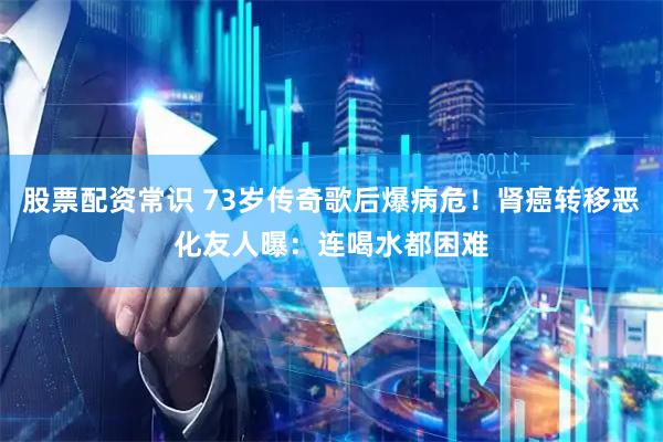 股票配资常识 73岁传奇歌后爆病危!肾癌转移恶化 友人曝:连喝水都困难