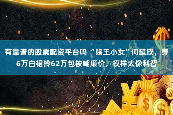 有靠谱的股票配资平台吗 “赌王小女”何超欣，穿6万白裙拎62万包被嘲廉价，模样太像利智