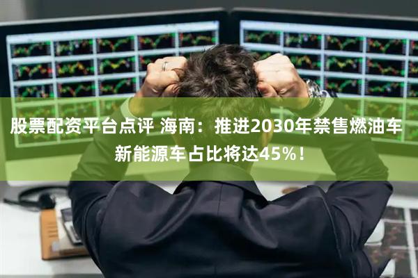 股票配资平台点评 海南：推进2030年禁售燃油车 新能源车占比将达45%！