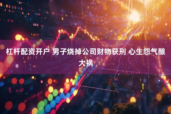 杠杆配资开户 男子烧掉公司财物获刑 心生怨气酿大祸