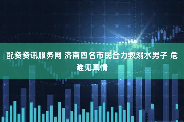 配资资讯服务网 济南四名市民合力救溺水男子 危难见真情