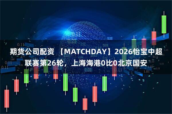 期货公司配资 【MATCHDAY】2026怡宝中超联赛第26轮，上海海港0比0北京国安